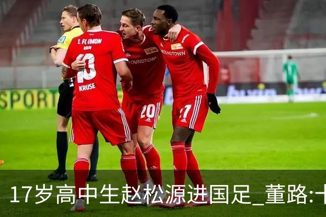 17岁高中生赵松源进国足 董路:十年内或不会再有